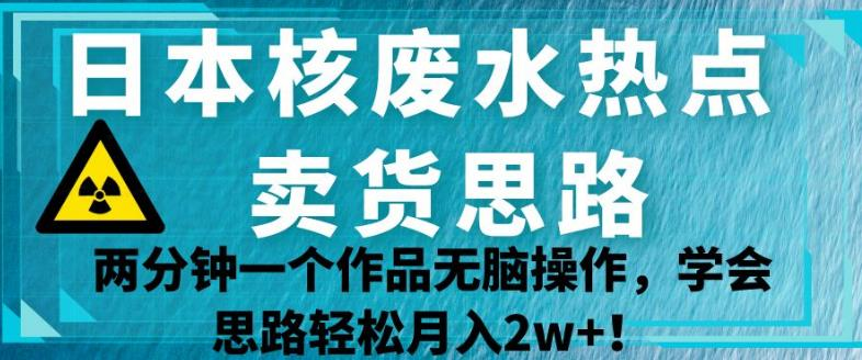 日本核废水热点卖货思路，两分钟一个作品无脑操作，学会思路轻松月入2w+【揭秘】-扬天网创
